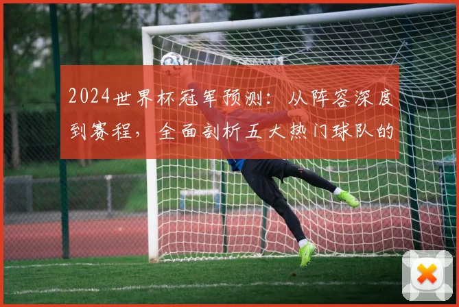 2024世界杯冠军预测：从阵容深度到赛程，全面剖析五大热门球队的夺冠可能性