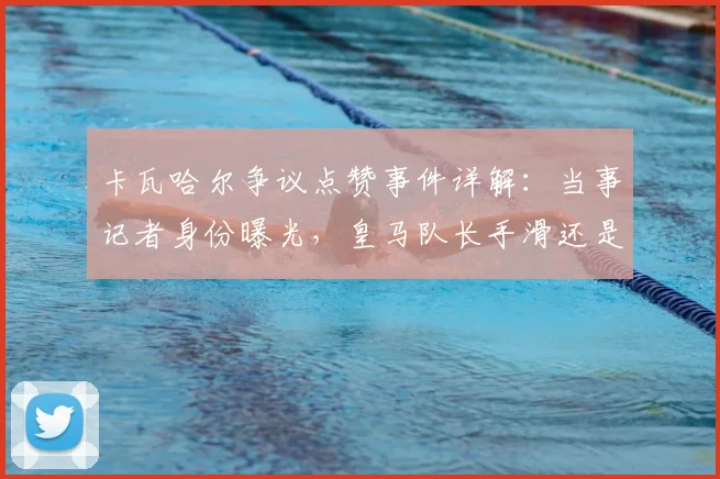 卡瓦哈尔争议点赞事件详解：当事记者身份曝光，皇马队长手滑还是表态？