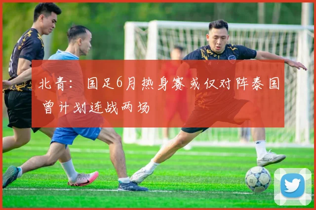 北青：国足6月热身赛或仅对阵泰国 曾计划连战两场