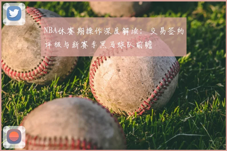 NBA休赛期操作深度解读：交易签约评级与新赛季黑马球队前瞻