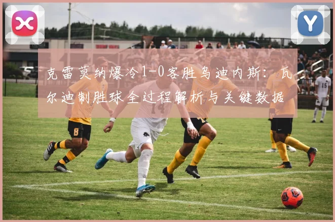 克雷莫纳爆冷1-0客胜乌迪内斯：瓦尔迪制胜球全过程解析与关键数据复盘