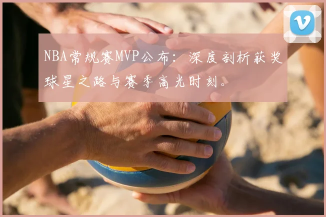 NBA常规赛MVP公布：深度剖析获奖球星之路与赛季高光时刻。
