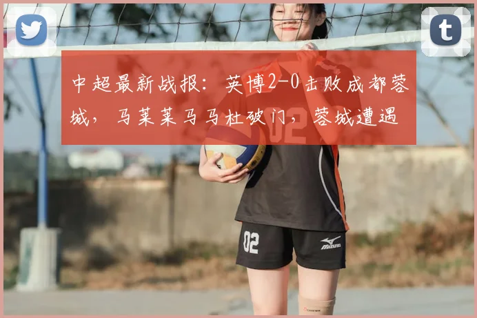 中超最新战报：英博2-0击败成都蓉城，马莱莱马马杜破门，蓉城遭遇两连败
