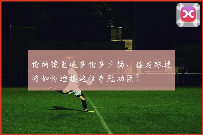 伦纳德重返多伦多主场，猛龙球迷将如何迎接这位夺冠功臣？