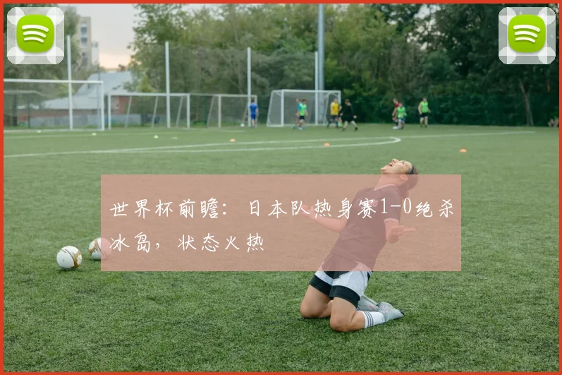 世界杯前瞻：日本队热身赛1-0绝杀冰岛，状态火热