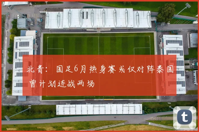北青：国足6月热身赛或仅对阵泰国 曾计划连战两场