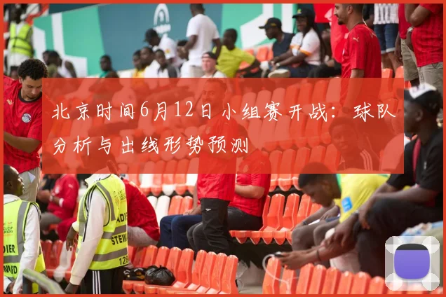 北京时间6月12日小组赛开战：球队分析与出线形势预测