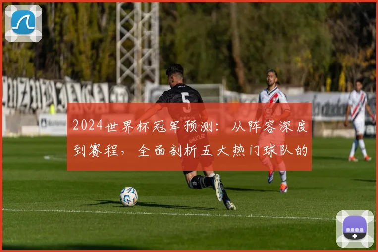 2024世界杯冠军预测：从阵容深度到赛程，全面剖析五大热门球队的夺冠可能性