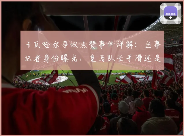 卡瓦哈尔争议点赞事件详解：当事记者身份曝光，皇马队长手滑还是表态？