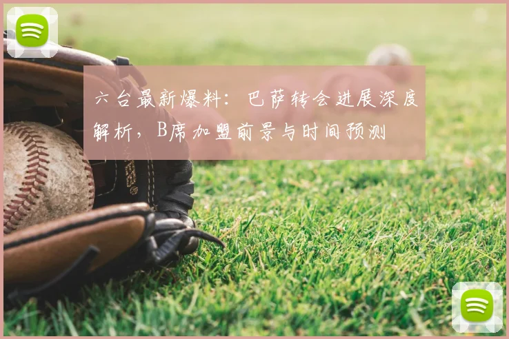 六台最新爆料：巴萨转会进展深度解析，B席加盟前景与时间预测