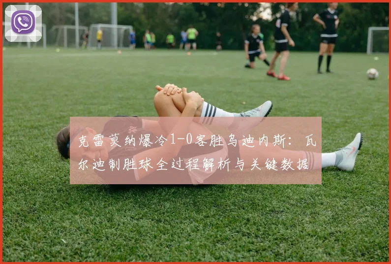 克雷莫纳爆冷1-0客胜乌迪内斯：瓦尔迪制胜球全过程解析与关键数据复盘