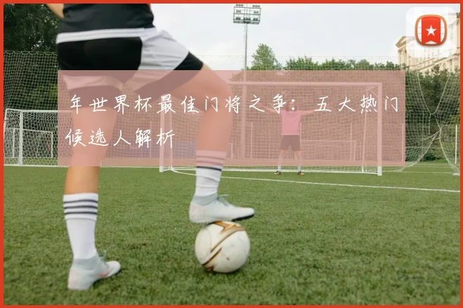 年世界杯最佳门将之争：五大热门候选人解析
